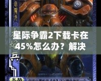 星際爭霸2下載卡在45%怎么辦？解決方法大揭秘