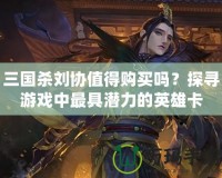 三國殺劉協值得購買嗎？探尋游戲中最具潛力的英雄卡