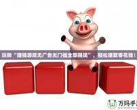 玩轉“賺錢游戲無廣告無門檻全部提現”，輕松賺取零花錢！
