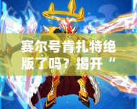 賽爾號肯扎特絕版了嗎？揭開“肯扎特”背后的傳奇與價值