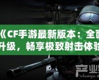 《CF手游最新版本：全面升級，暢享極致射擊體驗》