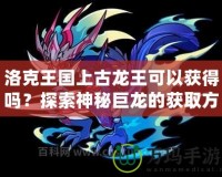 洛克王國上古龍王可以獲得嗎？探索神秘巨龍的獲取方式