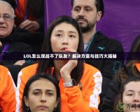 LOL怎么觀戰不了隊友？解決方案與技巧大揭秘