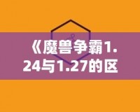 《魔獸爭霸1.24與1.27的區別解析：為什么老玩家依舊鐘情于經典版本》