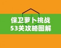 保衛蘿卜挑戰53關攻略圖解法視頻，讓你輕松過關，秒殺敵人！
