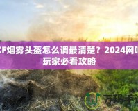 CF煙霧頭盔怎么調最清楚？2024網吧玩家必看攻略