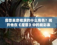 魔獸吳彥祖演的什么角色？揭開他在《魔獸》中的精彩表現(xiàn)