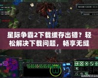 星際爭霸2下載緩存出錯？輕松解決下載問題，暢享無縫游戲體驗！