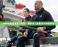 DNF遠古深淵怎么開啟？帶你深入探索這片神秘領域！