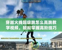 穿越火線超級跳怎么高跳教學(xué)視頻，輕松掌握高階技巧！