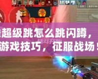 穿越火線超級跳怎么跳閃蹲，提升你的游戲技巧，征服戰場！