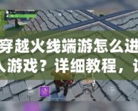 穿越火線端游怎么進入游戲？詳細教程，讓你輕松開局！
