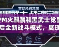 CFM火麒麟和黑武士覺醒：開啟全新戰斗模式，展現無敵威力