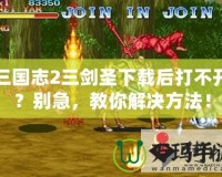 三國志2三劍圣下載后打不開？別急，教你解決方法！