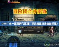 DNF廣東一區是跨幾區玩？探索跨區玩法的新樂趣！