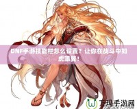 DNF手游技能欄怎么設(shè)置？讓你在戰(zhàn)斗中如虎添翼！