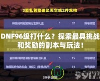 DNF96級打什么？探索最具挑戰和獎勵的副本與玩法！