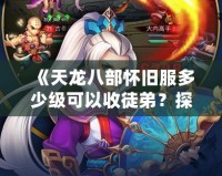 《天龍八部懷舊服多少級(jí)可以收徒弟？探秘師徒系統(tǒng)，開啟你的江湖傳奇！》