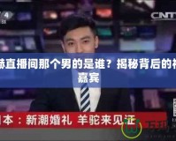 陳赫直播間那個(gè)男的是誰？揭秘背后的神秘嘉賓