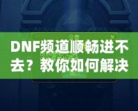 DNF頻道順暢進不去？教你如何解決困擾，暢享游戲世界！