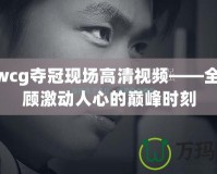 skywcg奪冠現場高清視頻——全程回顧激動人心的巔峰時刻