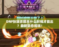 DNF狄瑞吉團(tuán)本什么時候才能出？最新動態(tài)揭曉！