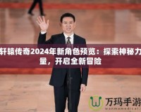 軒轅傳奇2024年新角色預(yù)覽：探索神秘力量，開啟全新冒險(xiǎn)