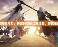 天刀手游官網明月刀：跨越時空的江湖傳奇，帶你重回江湖巔峰