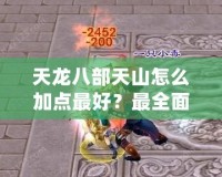 天龍八部天山怎么加點最好？最全面的加點攻略解析