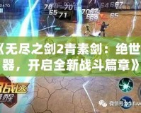 《無盡之劍2青素劍：絕世神器，開啟全新戰斗篇章》