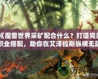 《魔獸世界采礦配合什么？打造完美職業搭配，助你在艾澤拉斯縱橫無阻》