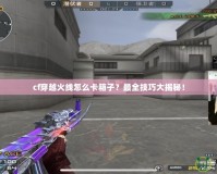 cf穿越火線怎么卡箱子？最全技巧大揭秘！