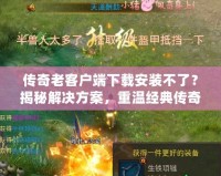 傳奇老客戶端下載安裝不了？揭秘解決方案，重溫經典傳奇時光！