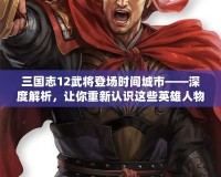 三國志12武將登場時(shí)間城市——深度解析，讓你重新認(rèn)識這些英雄人物的傳奇時(shí)刻