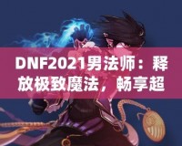 DNF2021男法師：釋放極致魔法，暢享超凡戰(zhàn)斗體驗！