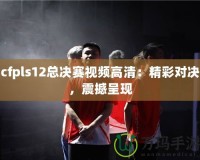 cfpls12總決賽視頻高清：精彩對決，震撼呈現