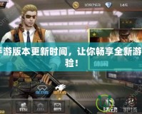 CF手游版本更新時間，讓你暢享全新游戲體驗！