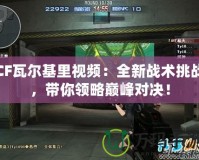 CF瓦爾基里視頻：全新戰術挑戰，帶你領略巔峰對決！