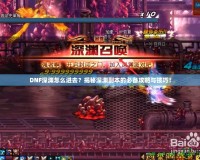DNF深淵怎么進去？揭秘深淵副本的必備攻略與技巧！