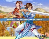 《幻想三國志2》結局解析：跨越時空的英雄傳說，誰主沉浮？