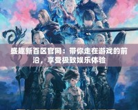 盛趣新百區(qū)官網(wǎng)：帶你走在游戲的前沿，享受極致娛樂體驗