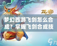 夢(mèng)幻西游飛劍怎么合成？掌握飛劍合成技巧，打造最強(qiáng)武器