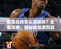 魔獸戰場怎么進戰場？全面攻略，輕松體驗激烈戰斗！