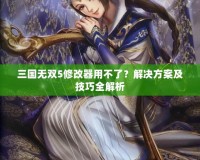 三國無雙5修改器用不了？解決方案及技巧全解析