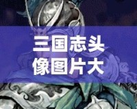 三國志頭像圖片大全——傳承千年的英雄風采，盡在掌中