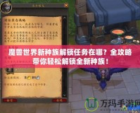 魔獸世界新種族解鎖任務在哪？全攻略帶你輕松解鎖全新種族！