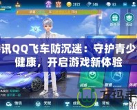 騰訊QQ飛車防沉迷：守護青少年健康，開啟游戲新體驗