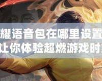 王者榮耀語音包在哪里設置李小龍？讓你體驗超燃游戲時刻！