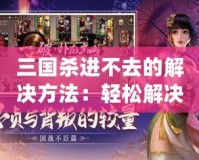 三國殺進(jìn)不去的解決方法：輕松解決問題，暢享游戲樂趣