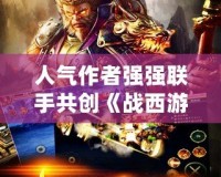 人氣作者強強聯手共創《戰西游》沖突世界，開啟前所未有的奇幻冒險